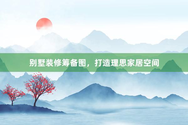 别墅装修筹备图，打造理思家居空间