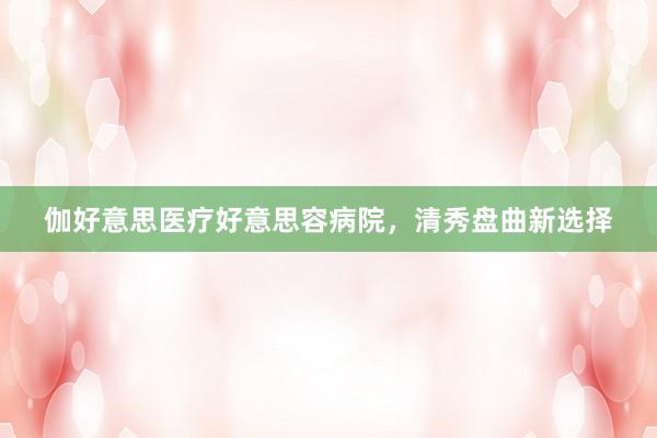 伽好意思医疗好意思容病院，清秀盘曲新选择